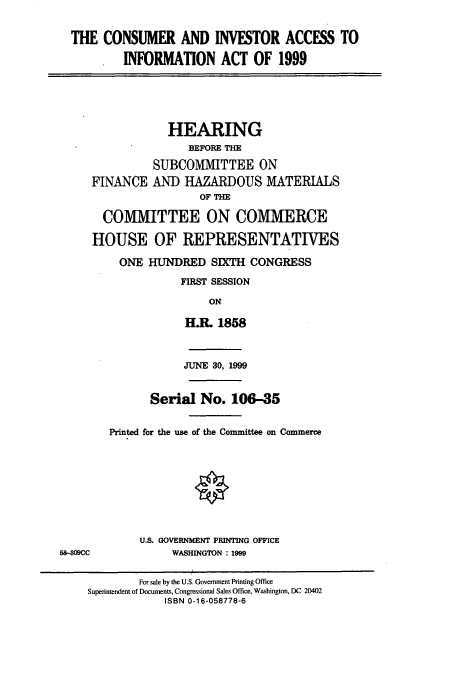 handle is hein.cbhear/cbhearings9768 and id is 1 raw text is: THE CONSUMER AND INVESTOR ACCESS TO
INFORMATION ACT OF 1999
HEARING
BEFORE THE
SUBCOMMITTEE ON
FINANCE AND HAZARDOUS MATERIALS
OF THE
COMMITTEE ON COMMERCE
HOUSE OF REPRESENTATIVES
ONE HUNDRED SIXTH CONGRESS
FIRST SESSION
ON
H.L 1858
JUNE 30, 1999
Serial No. 106-35
Printed for the use of the Committee on Commerce
U.S. GOVERNMENT PRINTING OFFICE
58-309CC             WASHINGTON : 1999
For sale by the U.S. Government Printing Office
Superintendent of Documents, Congressional Sales Office, Washington, DC 20402
ISBN 0-16-058778-6


