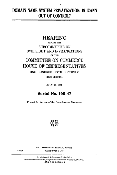 handle is hein.cbhear/cbhearings9777 and id is 1 raw text is: DOMAIN NAME SYSTEM PRIVATIZATION: IS ICANN
OUT OF CONTROL?
HEARING
BEFORE THE
SUBCOMMITTEE ON
OVERSIGHT AND INVESTIGATIONS
OF THE
COMMITTEE ON COMMERCE
HOUSE OF REPRESENTATIVES
ONE HUNDRED SIXTH CONGRESS
FIRST SESSION
JULY 22, 1999
Serial No. 106-47
Printed for the use of the Committee on Commerce
U.S. GOVERNMENT PRINTING OFFICE
58-497CC              WASHINGTON : 1999
For sale by the U.S. Government Printing Office
Superintendent of Documents, Congressional Sales Office, Washington, DC 20402
ISBN 0-16-059489-8


