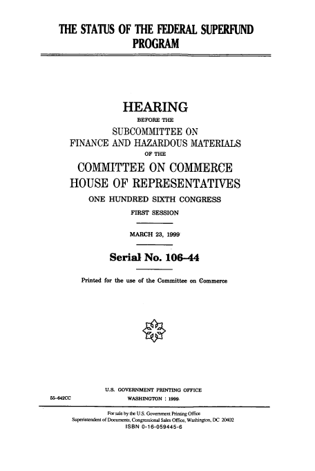handle is hein.cbhear/cbhearings9778 and id is 1 raw text is: THE STATUS OF THE FEDERAL SUPERFUND
PROGRAM
HEARING
BEFORE THE
SUBCOMMITTEE ON
FINANCE AND HAZARDOUS MATERIALS
OF THE
COMMITTEE ON COMMERCE
HOUSE OF REPRESENTATIVES
ONE HUNDRED SIXTH CONGRESS
FIRST SESSION
MARCH 23, 1999
Serial No. 106-44
Printed for the use of the Committee on Commerce
U.S. GOVERNMENT PRINTING OFFICE
55-4842CC             WASHINGTON : 1999.
For sale by the U.S. Government Printing Office
Superintendent of Documents, Congressional Sales Office, Washington, DC 20402
ISBN 0-16-059445-6


