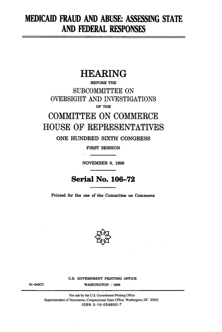 handle is hein.cbhear/cbhearings9784 and id is 1 raw text is: MEDICAID FRAUD AND ABUSE: ASSESSING STATE
AND FEDERAL RESPONSES
HEARING
BEFORE THE
SUBCOMMITTEE ON
OVERSIGHT AND INVESTIGATIONS
OF THE
COMMITTEE ON COMMERCE
HOUSE OF REPRESENTATIVES
ONE HUNDRED SIXTH CONGRESS
FIRST SESSION
NOVEMBER 9, 1999
Serial No. 106-72
Printed for the use of the Committee on Commerce
U.S. GOVERNMENT PRINTING OFFICE
61-043CC       WASHINGTON : 1999

For sale by the U.S. Govertment Printing Office
Superintendent of Documents, Congressional Sales Office, Washington, DC 20402
ISBN 0-16-059890-7



