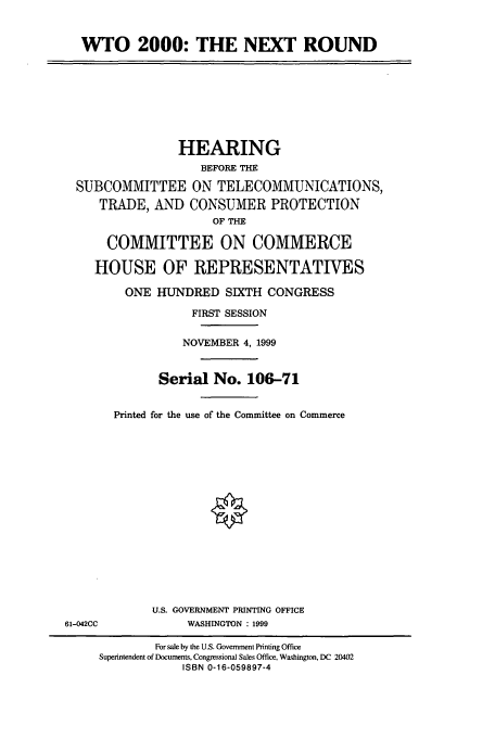 handle is hein.cbhear/cbhearings9785 and id is 1 raw text is: WTO 2000: THE NEXT ROUND
HEARING
BEFORE THE
SUBCOMMITTEE ON TELECOMMUNICATIONS,
TRADE, AND CONSUMER PROTECTION
OF THE
COMMITTEE ON COMMERCE
HOUSE OF REPRESENTATIVES
ONE HUNDRED SIXTH CONGRESS
FIRST SESSION
NOVEMBER 4, 1999
Serial No. 106-71
Printed for the use of the Committee on Commerce
U.S. GOVERNMENT PRINTING OFFICE
61-042CC             WASHINGTON : 1999
For sale by the U.S. Government Printing Office
Superintendent of Documents, Congressional Sales Office, Washington, DC 20402
ISBN 0-16-059897-4


