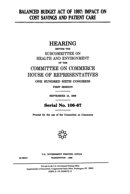 handle is hein.cbhear/cbhearings9786 and id is 1 raw text is: BALANCED BUDGET ACT OF 1997: IMPACT ON
COST SAVINGS AND PATIENT CARE
HEARING
BEFORE THE
SUBCOMMITTEE ON
HEALTH AND ENVIRONMENT
OF TH
COMMITTEE ON COMMERCE
HOUSE OF REPRESENTATIVES
ONE HUNDRED SIXTH CONGRESS
FIRST SESSION
SEPTEMBER 15, 1999
Serial No. 106-67
Printed for the use of the Committee on Commerce
U.S. GOVERNMENT PRINTING OFFICE
59-990CC             WASHINGTON : 1999
For sale by the U.S. Govemment Printing Office
Superintendent of Documents, Congressional Sales Office, Washington, DC 20402
ISBN 0-16-059875-3


