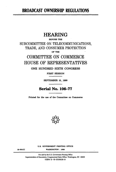 handle is hein.cbhear/cbhearings9787 and id is 1 raw text is: BROADCAST OWNERSHIP REGUIATIONS
HEARING
BEFORE THE
SUBCOMMITTEE ON TELECOMMUNICATIONS,
TRADE, AND CONSUMER PROTECTION
OF THE
COMMITTEE ON COMMERCE
HOUSE OF REPRESENTATIVES
ONE HUNDRED SIXTH CONGRESS
FIRST SESSION
SEPTEMBER 15,.1999
Serial No. 106-77
Printed for the use of the Committee on Commerce
U.S. GOVERNMENT PRINTING OFFICE
59-991CC             WASHINGTON : 1999
For sale by the U.S. Government Printing Office
Superintendent of Documents, Congressional Sales Office, Washington, DC 20402
ISBN 0-16-059936-9


