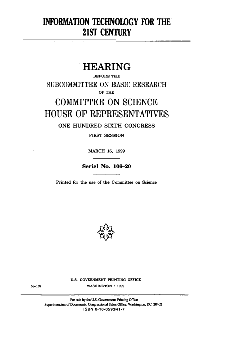 handle is hein.cbhear/cbhearings9812 and id is 1 raw text is: INFORMATION TECHNOLOGY FOR THE
21ST CENTURY
HEARING
BEFORE THE
SUBCOMMITTEE ON BASIC RESEARCH
OF THE
COMMITTEE ON SCIENCE
HOUSE OF REPRESENTATIVES
ONE HJNDRED SIXTH CONGRESS
FIRST SESSION
MARCH 16, 1999
Serial No. 106-20
Printed for the use of the Committee on Science
U.S. GOVERNMENT PRINTING OFFICE
58-107               WASHINGTON : 1999
For sale by the US. Government Printing Office
Superintendent of Documents, Congressional Sales Office. Washington. DC 20402
ISBN 0-16-059341-7


