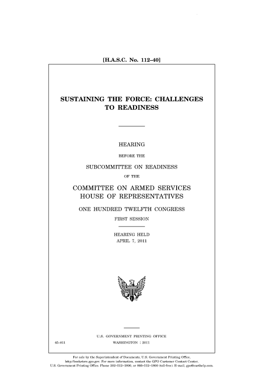 handle is hein.cbhear/cbhearings98239 and id is 1 raw text is: [H.A.S.C. No. 112-40]

SUSTAINING THE FORCE: CHALLENGES
TO READINESS

HEARING
BEFORE THE

SUBCOMMITTEE ON READINESS
OF THE
COMMITTEE ON ARMED SERVICES
HOUSE OF REPRESENTATIVES
ONE HUNDRED TWELFTH CONGRESS
FIRST SESSION
HEARING HELD
APRIL 7, 2011

U.S. GOVERNMENT PRINTING OFFICE
WASHINGTON : 2011

For sale by the Superintendent of Documents, U.S. Government Printing Office,
http://bookstore.gpo.gov. For more information, contact the GPO Customer Contact Center,
U.S. Government Printing Office. Phone 202-512-1800, or 866-512-1800 (toll-free). E-mail, gpo@custhelp.com.

65-811


