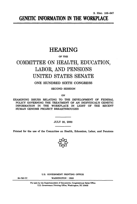 handle is hein.cbhear/cbhearings9840 and id is 1 raw text is: S. HRG. 106-647
GENETIC INFORMATION IN THE WORKPLACE

HEARING
OF THE
COMMITTEE ON HEALTH, EDUCATION,
LABOR, AND PENSIONS
UNITED STATES SENATE
ONE HUNDRED SIXTH CONGRESS
SECOND SESSION
ON
EXAMINING ISSUES RELATING TO THE DEVELOPMENT OF FEDERAL
POLICY GOVERNING THE TREATMENT OF AN INDIVIDUAL'S GENETIC
INFORMATION IN THE WORKPLACE IN LIGHT OF THE RECENT
HUMAN GENOME PROJECT BREAKTHROUGHS
JULY 20, 2000
Printed for the use of the Committee on Health, Education, Labor, and Pensions
U.S. GOVERNMENT PRINTING OFFICE
65-783 CC          WASHINGTON : 2000
For sale by the Superintendent of Documents, Congressional Sales Office
U.S. Government Printing Office, Washington, DC 20402


