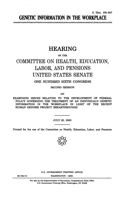 handle is hein.cbhear/cbhearings9842 and id is 1 raw text is: S. HRG. 106-647
GENETIC INFORMATION IN THE WORKPLACE

HEARING
OF THE
COMMITTEE ON IEALTH, EDUCATION,
LABOR, AND PENSIONS
UNITED STATES SENATE
ONE HUNDRED SIXTH CONGRESS
SECOND SESSION
ON
EXAMINING ISSUES RELATING TO THE DEVELOPMENT OF FEDERAL
POLICY GOVERNING THE TREATMENT OF AN INDIVIDUAL'S GENETIC
INFORMATION IN THE WORKPLACE IN LIGHT OF THE RECENT
HUMAN GENOME PROJECT BREAKTHROUGHS
JULY 20, 2000
Printed for the use of the Committee on Health, Education, Labor, and Pensions

65-783 CC

U.S. GOVERNMENT PRINTING OFFICE
WASHINGTON : 2000
For sale by the Superintendent of Documents, Congressional Sales Office
U.S. Government Printing Office, Washington, DC 20402


