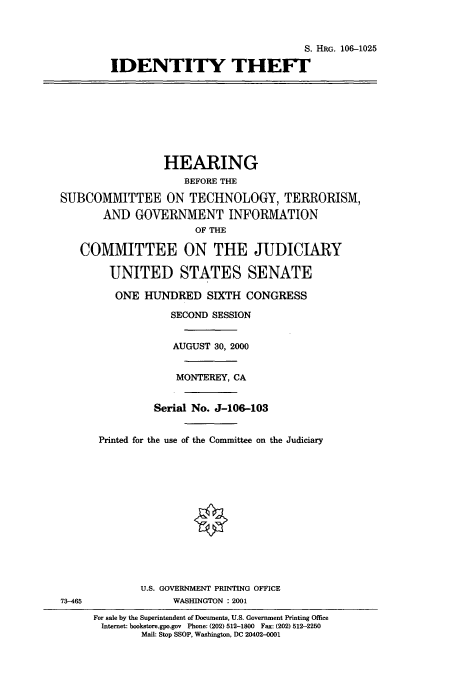 handle is hein.cbhear/cbhearings9878 and id is 1 raw text is: S. HRG. 106-1025
IDENTITY THEFF
HEARING
BEFORE THE
SUBCOMMITTEE ON TECHNOLOGY, TERRORISM,
AND GOVERNMENT INFORMATION
OF THE
COMMITTEE ON THE JUDICIARY
UNITED STATES SENATE
ONE HUNDRED SIXTH CONGRESS
SECOND SESSION
AUGUST 30, 2000
MONTEREY, CA
Serial No. J-106-103
Printed for the use of the Committee on the Judiciary
U.S. GOVERNMENT PRINTING OFFICE
73-465               WASHINGTON : 2001
For sale by the Superintendent of Documents, U.S. Government Printing Office
Internet: bookstore.gpo.gov  Phone: (202) 512-1800  Fax: (202) 512-2250
Mail: Stop SSOP, Washington, DC 20402-0001


