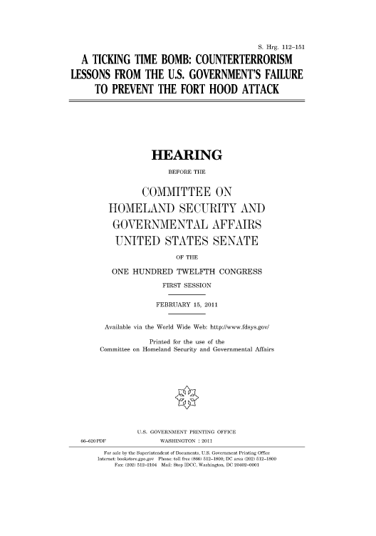handle is hein.cbhear/cbhearings98783 and id is 1 raw text is: S. Hrg. 112-151
A TICKING TIME BOMB: COUNTERTERRORISM
LESSONS FROM THE U.S. GOVERNMENT'S FAILURE
TO PREVENT THE FORT HOOD ATTACK
HEARING
BEFORE THE
COMMITTEE ON
HOMELAND SECURITY AND
GOVERNMENTAL AFFAIRS
UNITED STATES SENATE
OF THE
ONE HUNDRED TWELFTH CONGRESS
FIRST SESSION
FEBRUARY 15, 2011
Available via the World Wide Web: http://www.fdsys.gov/
Printed for the use of the
Committee on Homeland Security and Governmental Affairs
U.S. GOVERNMENT PRINTING OFFICE
66-620PDF             WASHINGTON : 2011
For sale by the Superintendent of Documents, U.S. Government Printing Office
Internet: bookstore.gpo.gov Phone: toll free (866) 512-1800; DC area (202) 512-1800
Fax: (202) 512-2104 Mail: Stop IDCC, Washington, DC 20402-0001


