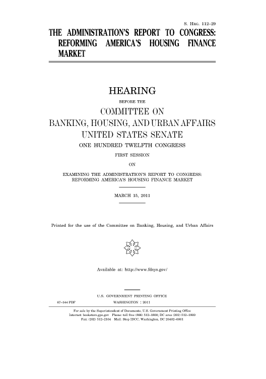 handle is hein.cbhear/cbhearings98809 and id is 1 raw text is: S. HRG. 112-29
THE ADMINISTRATION'S REPORT TO CONGRESS:
REFORMING         AMERICA'S       HOUSING       FINANCE
MARKET
HEARING
BEFORE THE
COMMITTEE ON
BANKING, HOUSING, AND URBAN AFFAIRS
UNITED STATES SENATE
ONE HUNDRED TWELFTH CONGRESS
FIRST SESSION
ON
EXAMINING THE ADMINISTRATION'S REPORT TO CONGRESS:
REFORMING AMERICA'S HOUSING FINANCE MARKET
MARCH 15, 2011
Printed for the use of the Committee on Banking, Housing, and Urban Affairs
Available at: http://www.fdsys.gov/
U.S. GOVERNMENT PRINTING OFFICE
67-144 PDF           WASHINGTON : 2011
For sale by the Superintendent of Documents, U.S. Government Printing Office
Internet: bookstore.gpo.gov Phone: toll free (866) 512-1800; DC area (202) 512-1800
Fax: (202) 512-2104 Mail: Stop IDCC, Washington, DC 20402-0001


