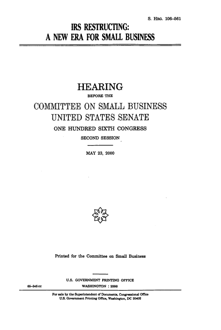 handle is hein.cbhear/cbhearings9891 and id is 1 raw text is: S. HRG. 106-561
IRS RESTRUCTING:
A NEW ERA FOR SMALL BUSINESS

HEARING
BEFORE THE
COMMITTEE ON SMALL BUSINESS
UNITED STATES SENATE
ONE HUNDRED SIXTH CONGRESS
SECOND SESSION
MAY 23, 2000
Printed for the Committee on Small Business

U.S. GOVERNMENT PRINTING OFFICE
WASHINGTON : 2000

65-346 cc

For sale by the Superintendent of Documents, Congressional Office
U.S. Government Printing Office, Washington, DC 20402


