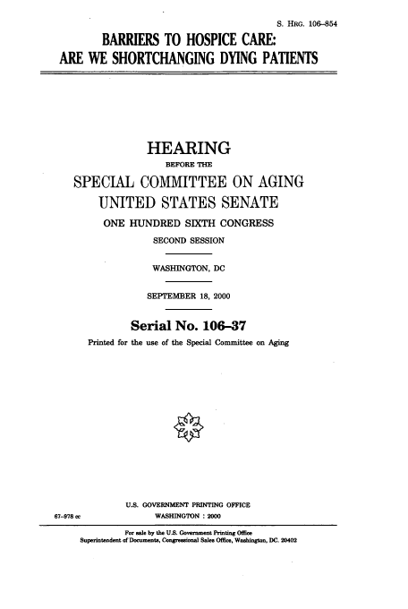 handle is hein.cbhear/cbhearings9898 and id is 1 raw text is: S. HRG. 106-854
BARRIERS TO HOSPICE CARE:
ARE WE SHORTCHANGING DYING PATIENTS

HEARING
BEFORE THE
SPECIAL COMMITTEE ON AGING
UNITED STATES SENATE
ONE HUNDRED SIXTH CONGRESS
SECOND SESSION
WASHINGTON, DC
SEPTEMBER 18, 2000
Serial No. 106-37
Printed for the use of the Special Committee on Aging

U.S. GOVERNMENT PRINTING OFFICE
WASHINGTON : 2000

67-978 oc

For sale by the US. Government Printing Office
Superintendent of Documents, Congressional Sales Office, Washington, DC. 20402


