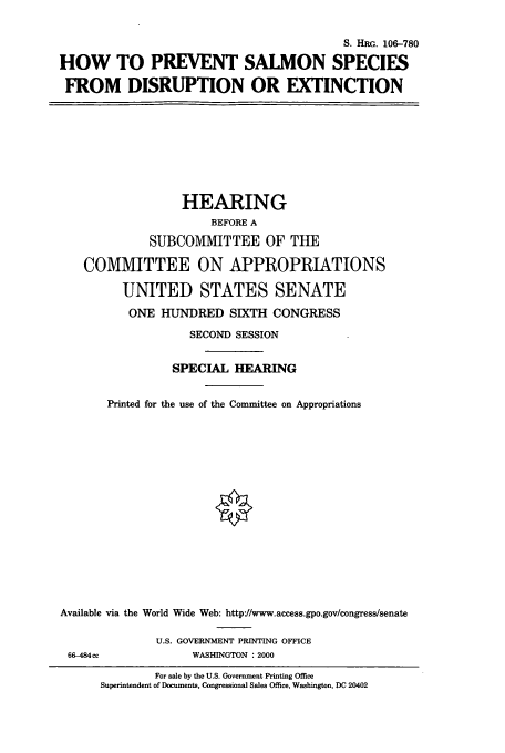 handle is hein.cbhear/cbhearings9900 and id is 1 raw text is: S. HRG. 106-780
HOW TO PREVENT SALMON SPECIES
FROM DISRUPTION OR EXTINCTION
HEARING
BEFORE A
SUBCOMMITTEE OF TUE
COMMITTEE ON APPROPRIATIONS
UNITED STATES SENATE
ONE HUNDRED SIXTH CONGRESS
SECOND SESSION
SPECIAL HEARING
Printed for the use of the Committee on Appropriations
Available via the World Wide Web: http'//www.access.gpo.gov/congress/senate
U.S. GOVERNMENT PRINTING OFFICE
66-484cc              WASHINGTON : 2000
For sale by the U.S. Government Printing Office
Superintendent of Documents, Congressional Sales Office, Washington, DC 20402


