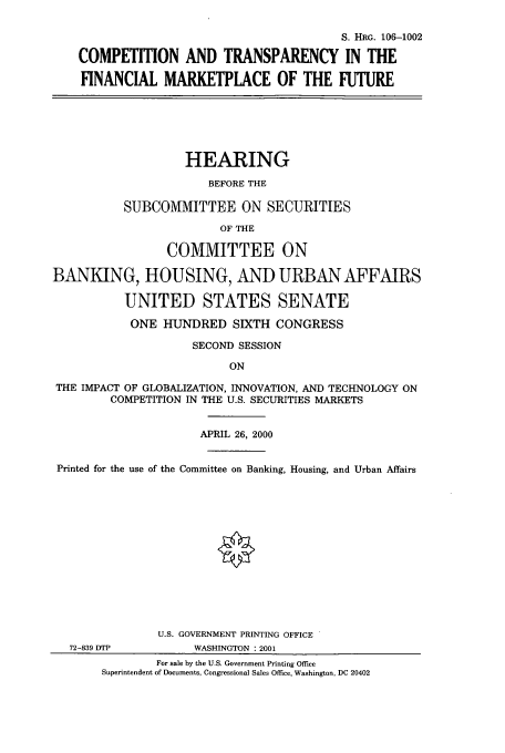 handle is hein.cbhear/cbhearings9915 and id is 1 raw text is: S. HRG. 106-1002
COMPETITION AND TRANSPARENCY IN THE
FINANCIAL MARKETPLACE OF THE FUTURE
HEARING
BEFORE THE
SUBCOMMITTEE ON SECURITIES
OF THE
COMMITTEE ON
BANKING, HOUSING, AND URBAN AFFAIRS
UNITED STATES SENATE
ONE HUNDRED SIXTH CONGRESS
SECOND SESSION
ON
THE IMPACT OF GLOBALIZATION, INNOVATION, AND TECHNOLOGY ON
COMPETITION IN THE U.S. SECURITIES MARKETS
APRIL 26, 2000
Printed for the use of the Committee on Banking, Housing, and Urban Affairs
U.S. GOVERNMENT PRINTING OFFICE
72-839 DTP          WASHINGTON : 2001
For sale by the U.S. Government Printing Office
Superintendent of Documents, Congressional Sales Office, Washington, DC 20402


