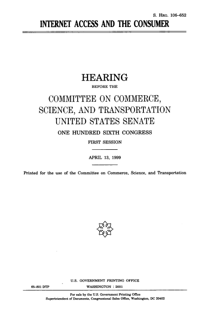 handle is hein.cbhear/cbhearings9925 and id is 1 raw text is: S. HRG. 106-652
INTERNET ACCESS AND THE CONSUMER

HEARING
BEFORE THE
COMMITTEE ON COMMERCE,
SCIENCE, AND TRANSPORTATION
UNITED STATES SENATE
ONE HUNDRED SIXTH CONGRESS
FIRST SESSION
APRIL 13, 1999
Printed for the use of the Committee on Commerce, Science, and Transportation
U.S. GOVERNMENT PRINTING OFFICE
65-801 DTP             WASHINGTON : 2001
For sale by the U.S. Government Printing Office
Superintendent of Documents, Congressional Sales Office, Washington, DC 20402


