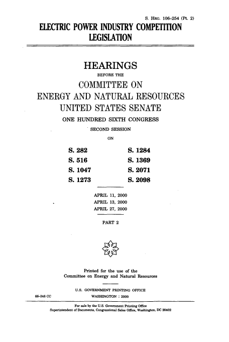 handle is hein.cbhear/cbhearings9934 and id is 1 raw text is: S. HRG. 106-254 (Pt. 2)
ELECTRIC POWER INDUSTRY COMPETITION
LEGISLATION
HEARINGS
BEFORE THE
COMMITTEE ON
ENERGY AND NATURAL RESOURCES
UNITED STATES SENATE
ONE HUNDRED SIXTH CONGRESS
SECOND SESSION
ON

APRIL 11, 2000
APRIL 13, 2000
APRIL 27, 2000
PART 2

Printed for the use of the
Committee on Energy and Natural Resources
U.S. GOVERNMENT PRINTING OFFICE
WASHINGTON : 2000

For sale by the U.S. Government Printing Office
Superintendent of Documents, Congressional Sales Office, Washington, DC 20402

282
516
1047
1273

1284
1369
2071
2098

66-248 CC



