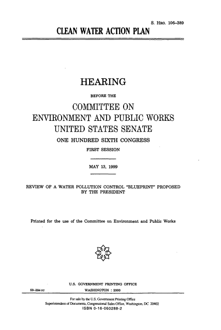 handle is hein.cbhear/cbhearings9937 and id is 1 raw text is: S. HRG. 106-389
CLEAN WATER ACTION PLAN

HEARING
BEFORE THE
COMMITTEE ON
ENVIRONMENT AND PUBLIC WORKS
UNITED STATES SENATE
ONE HUNDRED SIXTH CONGRESS
FIRST SESSION
MAY 13, 1999
REVIEW OF A WATER POLLUTION CONTROL BLUEPRINT PROPOSED
BY THE PRESIDENT
Printed for the use of the Committee on Environment and Public Works
U.S. GOVERNMENT PRINTING OFFICE
59-384 cc           WASHINGTON 2000
For sale by the U.S. Government Printing Office
Superintendent of Documents, Congressional Sales Office, Washington, DC 20402
ISBN 0-16-060288-2


