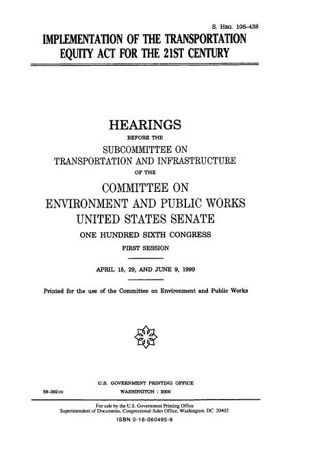 handle is hein.cbhear/cbhearings9938 and id is 1 raw text is: S. HRG. 106-438
IMPLEMENTATION OF THE TRANSPORTATION
EQUITY ACT FOR THE 21ST CENTURY

HEARINGS
BEFORE THE
SUBCOMMITTEE ON
TRANSPORTATION AND INFRASTRUCTURE
OF THE
COMMITTEE ON
ENVIRONMENT AND PUBLIC WORKS
UNITED STATES SENATE
ONE HUNDRED SIXTH CONGRESS
FIRST SESSION
APRIL 15, 29, AND JUNE 9, 1999
Printed for the use of the Committee on Environment and Public Works

U.S. GOVERNMENT PRINTING OFFICE
WASHINGTON : 2000

59-382 cc

For sale by the U.S. Government Printing Office
Superintendent of Documents, Congressional Sales Office, Washington, DC 20402
ISBN 0-16-060495-8



