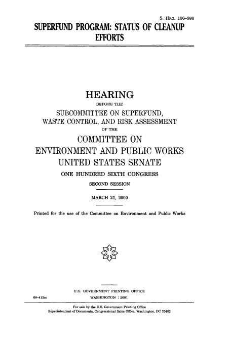 handle is hein.cbhear/cbhearings9941 and id is 1 raw text is: S. HRG. 106-980
SUPERFUND PROGRAM: STATUS OF CLEANUP
EFFORTS

HEARING
BEFORE THE
SUBCOMMITTEE ON SUPERFUND,
WASTE CONTROL, AND RISK ASSESSMENT
OF THE
COMMITTEE ON
ENVIRONMENT AND PUBLIC WORKS
UNITED STATES SENATE
ONE HUNDRED SIXTH CONGRESS
SECOND SESSION
MARCH 21, 2000
Printed for the use of the Committee on Environment and Public Works
U.S. GOVERNMENT PRINTING OFFICE
68-413cc             WASHINGTON : 2001
For sale by the U.S. Government Printing Office
Superintendent of Documents, Congressional Sales Office, Washington, DC 20402



