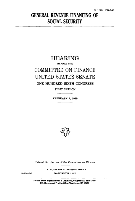 handle is hein.cbhear/cbhearings9952 and id is 1 raw text is: S. HRG. 106-42
GENERAL REVENUE FINANCING OF
SOCIAL SECURITY

HEARING
BEFORE THE
COMMITTEE ON FINANCE
UNITED STATES SENATE
ONE HUNDRED SIXTH CONGRESS
FIRST SESSION
FEBRUARY 9, 1999

Printed for the use of the Committee on Finance
U.S. GOVERNMENT PRINTING OFFICE
WASHINGTON : 2000

For sale by the Supeintendent of Docments. ConP-eaiWW Sales Offic
SU.S. Government Printing Office, Washingon. DC 20402

62-834--CC


