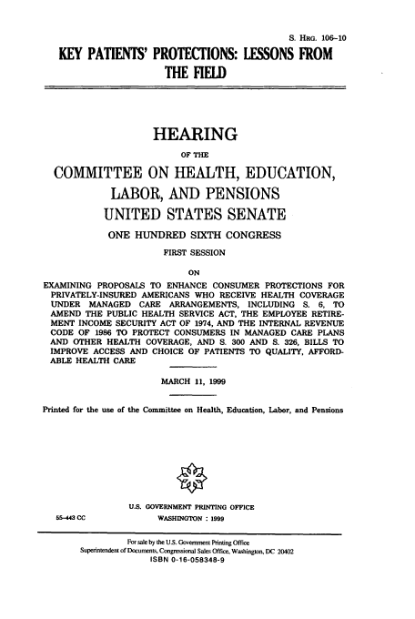 handle is hein.cbhear/cbhearings9976 and id is 1 raw text is: S. HRG. 106-10
KEY PATIENTS' PROTECTIONS: LESONS FROM
THE HELD

HEARING
OF THE
COMMITTEE ON HEALTH, EDUCATION,
LABOR, AND PENSIONS
UNITED STATES SENATE
ONE HUNDRED SIXTH CONGRESS
FIRST SESSION
ON
EXAMINING PROPOSALS TO ENHANCE CONSUMER PROTECTIONS FOR
PRIVATELY-INSURED AMERICANS WHO RECEIVE HEALTH COVERAGE
UNDER MANAGED CARE ARRANGEMENTS, INCLUDING S. 6, TO
AMEND THE PUBLIC HEALTH SERVICE ACT, THE EMPLOYEE RETIRE-
MENT INCOME SECURITY ACT OF 1974, AND THE INTERNAL REVENUE
CODE OF 1986 TO PROTECT CONSUMERS IN MANAGED CARE PLANS
AND OTHER HEALTH COVERAGE, AND S. 300 AND S. 326, BILLS TO
IMPROVE ACCESS AND CHOICE OF PATIENTS TO QUALITY, AFFORD-
ABLE HEALTH CARE
MARCH 11, 1999
Printed for the use of the Committee on Health, Education, Labor, and Pensions
U.S. GOVERNMENT PRINTING OFFICE

55-443 CC

WASHINGTON : 1999

For sale by the U.S. Government Printing Office
Superintendent of Document%, Congressional Sales Office, Washington, DC 20402
ISBN 0-16-058348-9


