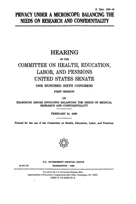 handle is hein.cbhear/cbhearings9977 and id is 1 raw text is: S. HRG. 106-16
PRIVACY UNDER A MICROSCOPE: BALANCING THE
NEEDS ON RESEARCH AND CONFIDENTIAITY

HEARING
OF THE
COMMITTEE ON HEALTH, EDUCATION,
LABOR, AND PENSIONS
UNITED STATES SENATE
ONE HUNDRED SIXTH CONGRESS
FIRST SESSION
ON

EXAMINING

ISSUES INVOLVING BALANCING THE NEEDS OF MEDICAL
RESEARCH AND CONFIDENTIALITY

FEBRUARY 24, 1999
Printed for the use of the Committee on Health, Education, Labor, and Pensions

54-971 CC

U.S. GOVERNMENT PRINTING OFFICE
WASHINGTON : 1999

For sale by the U.S. Government Printing Office
Superintendent of Documents, Congressional Sales Office, Washington, DC 20402
ISBN 0-16-058379-9


