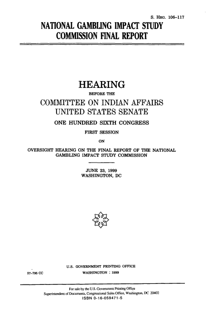 handle is hein.cbhear/cbhearings9983 and id is 1 raw text is: S. HRG. 106-117
NATIONAL GAMBLING IMPACT STUDY
COMMISSION FINAL REPORT

HEARING
BEFORE THE
COMMITTEE ON INDIAN AFFAIRS
UNITED STATES SENATE
ONE HUNDRED SIXTH CONGRESS
FIRST SESSION
ON
OVERSIGHT HEARING ON THE FINAL REPORT OF THE NATIONAL
GAMBLING IMPACT STUDY COMMISSION

JUNE 23, 1999
WASHINGTON, DC
U.S. GOVERNMENT PRINTING OFFICE
WASHINGTON : 1999

57-795 CC

For sale by the U.S. Government Printing Office
Superintendent of Documents, Congressional Sales Office, Washington, DC 20402
ISBN 0-16-059471-5


