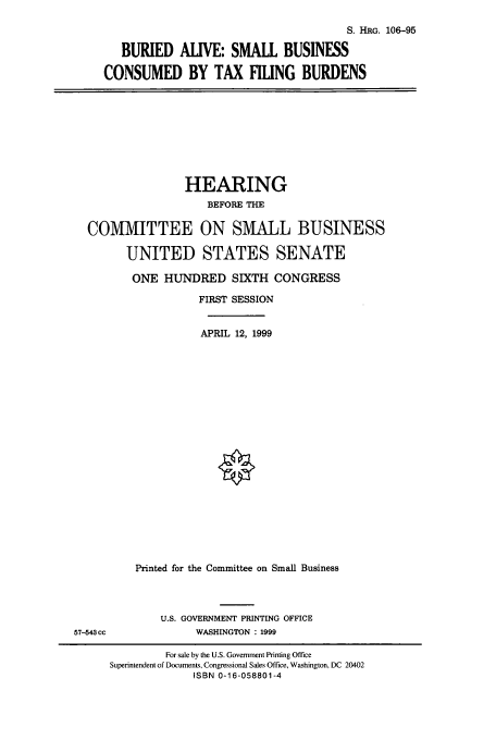 handle is hein.cbhear/cbhearings9990 and id is 1 raw text is: S. HRG. 106-95
BURIED ALIVE: SMALL BUSINESS
CONSUMED BY TAX HLUNG BURDENS

HEARING
BEFORE THE
COMMITTEE ON SMALL BUSINESS
UNITED STATES SENATE
ONE HUNDRED SIXTH CONGRESS
FIRST SESSION
APRIL 12, 1999
Printed for the Committee on Small Business

U.S. GOVERNMENT PRINTING OFFICE
WASHINGTON : 1999

57-543 cc

For sale by the U.S. Government Printing Office
Superintendent of Documents, Congressional Sales Office, Washington, DC 20402
ISBN 0-16-058801-4


