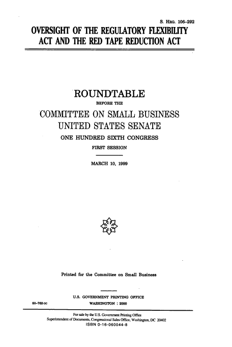 handle is hein.cbhear/cbhearings9993 and id is 1 raw text is: S. HRG. 106-292
OVERSIGHT OF THE REGULATORY FLEXIBITY
ACT AND THE RED TAPE REDUCTION ACT

ROUNDTABLE
BEFORE THE
COMMITTEE ON SMALL BUSINESS
UNITED STATES SENATE
ONE HUNDRED SIXTH CONGRESS
FIRST SESSION
MARCH 10, 1999
Printed for the Committee on Small Business

U.S. GOVERNMENT PRINTING OFFICE
WASHINGTON : 2000

60-763 cc

For sale by the U.S. Government Printing Office
Superintendent of Documents, Congressional Sales Office, Washington, DC 20402
ISBN 0-16-060044-8


