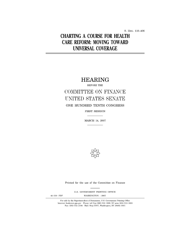 handle is hein.cbhear/cblhaaaf0001 and id is 1 raw text is: 









                                      S. HRG. 110-406

CHARTING A COURSE FOR HEALTH

CARE REFORM: MOVING TOWARD

       UNIVERSAL COVERAGE


                  HEARING
                      BEFORE THE

        COMMITTEE ON FINANCE

        UNITED STATES SENATE

        ONE HUNDRED TENTH CONGRESS

                    FIRST SESSION


                    MARCH 14, 2007





















         Printed for the use of the Committee on Finance


              U.S. GOVERNMENT PRINTING OFFICE
42 576 PDF          WASHINGTON : 2007

      For sale by the Superintendent of Documents, U.S. Government Printing Office
    Internet: bookstore.gpo.gov Phone: toll free (866) 512 1800; DC area (202) 512 1800
        Fax: (202) 512 2104 Mail: Stop IDCC, Washington, DC 20402 0001


