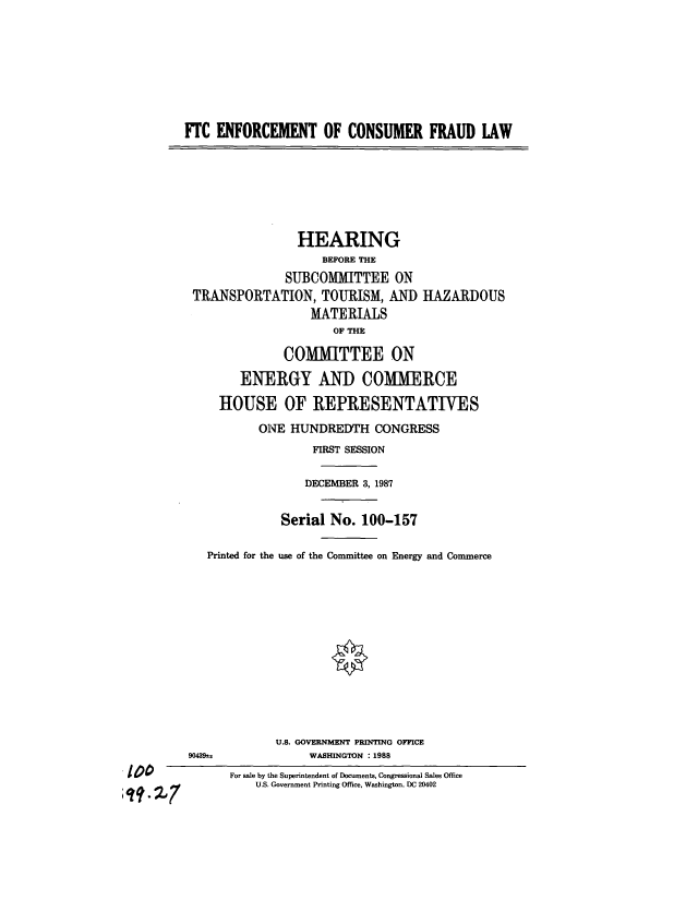 handle is hein.cbhear/cblhaaan0001 and id is 1 raw text is: 






        FTC ENFORCEMENT OF CONSUMER FRAUD LAW





                        HEARING
                            BEFORE THE
                       SUBCOMiMITTEE ON
         TRANSPORTATION, TOURISM, AND HAZARDOUS
                          MATERIALS
                              OF THE
                       COMMITTEE ON
                ENERGY AND COMMERCE
             HOUSE OF REPRESENTATIVES
                   ONE HUNDREDTH CONGRESS
                           FIRST SESSION

                           DECEMBER 3, 1987

                      Serial No. 100-157

           Printed for the use of the Committee on Energy and Commerce










                     U.S. GOVERNMENT PRINTING OFFICE
         90439-u          WASHINGTON : 1988
too lFor sale by the Superintendent of Documents, Congressional Sales Office
                  U.S. Government Printing Office, Washington, DC 20402


