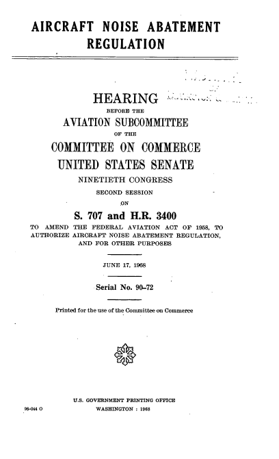 handle is hein.cbhear/cblhaaaz0001 and id is 1 raw text is: 


AIRCRAFT NOISE ABATEMENT

           REGULATION


             HEARING
                BEFORE THE

       AVIATION SUBCOMMITTEE
                 OF THE

    COMMITTEE ON COMMERCE


      UNITED STATES SENATE

          NINETIETH CONGRESS

             SECOND SESSION
                  ON

         S. 707 and H.R. 3400
TO AMEND THE FEDERAL AVIATION ACT OF 1958, TO
AUTHORIZE AIRCRAFT NOISE ABATEMENT REGULATION,
          AND FOR OTHER PURPOSES


96-044 0


          JUNE 17, 198


        .Serial No. 90-72


Printed for the use of the Committee on Commerce













    U.S. GOVERNMENT PRINTING OFFICE
        WASHINGTON : 1968



