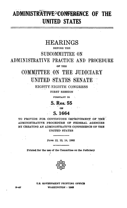handle is hein.cbhear/cblhaabc0001 and id is 1 raw text is: 



ADMINISTRTiEWONFERENCE OF THE

             UNITED STATES






                HEARINGS
                   BEFORE THE

              SUBCOMMITTEE ON

ADMINISTRATIVE PRACTICE AND PROCEDURE
                     OF THE

     COMMI TTEE, ON    THE JUDICIARY

         UNITED STATES SENATE

           EIGHTY-EIGHTH CONGRESS
                  FIRST SESSION
                  PURSUANT TO

                  S. Res. 55
                      ON

                   S. 1664
   TO PROVIDE FOR CONTINUOUS IMPROVEMENT 0F 'THR
   ADMINISTRATIVE. PROCEDURE OF FEDERAL AGENCIES
   BY CREATING AN ADMINISTRATIVE CONFERENCE OF THE
                 UNITED STATES


                 JuNiE 12, 13, 14, 1963


       Printed for the use of the Committee on the Judiciary










            U.S. GOVERNMENT PRINTING OFFICB
  20-497         WASHINGTON : 1968


