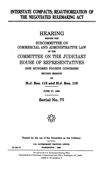 handle is hein.cbhear/cblhaabg0001 and id is 1 raw text is: 


INTERSTATE COMPACTS; REAUTHORIZATION OF
      THE NEGOTIATED RULEMAUNG ACT


             HEARING
                 BEFORE THE

           SUBCOMMITTEE ON
COMMERCIAL AND ADMINISTRATIVE LAW
                  OF Th-E

COMMITTEE ON TUE JUDICIARY

HOUSE OF REPRESENTATIVES

     ONE HUNDRED FOURTH CONGRESS
              SECOND SESSION
                    ON

     H.J. Res. 113 and ELJ. Res. 116


JUNE 27, 1996


Serial No. 77


      Printed for the use of the Committee on the Judiciary

             U.S. GOVERNMENT PRINTING OFFICE
27-103 CC         WASHINGTON : 1996

             For sale by the U.S. Government Printing Office
    Superintendent of Documents, Congressional Sales Office, Washington, DC 20402
                  ISBN 0-16-053524-7


