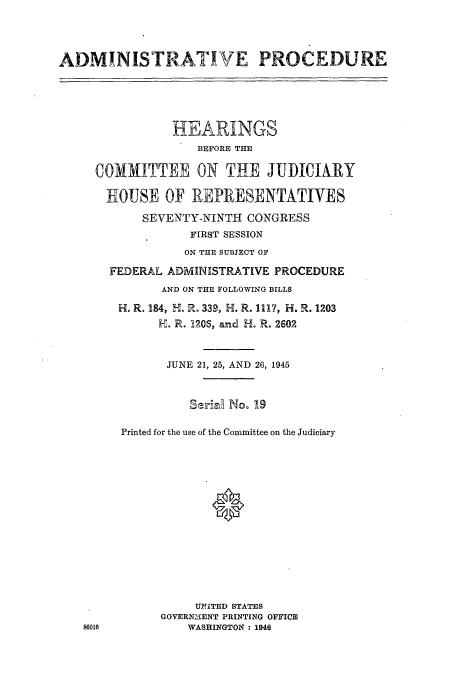 handle is hein.cbhear/cblhaabi0001 and id is 1 raw text is: 




ADMINISTRATIVE PROCEDURE





                HEARINGS
                   BEFORE THE

     COMITTEE ON THE JUDICIARY

       HOUSE OF REPRESENTATIVES

            SEVENTY-NINTH CONGRESS
                  FIRST SESSION
                  ON THE SUBJECT OF

       FEDERAL ADMINISTRATIVE PROCEDURE
              AND ON THE FOLLOWING BILLS

        H. R. 184, H. R. 339, H. R. 1117, H. R. 1203
              H. R. 120S, and H. R. 2602



              JUNE 21, 25, AND 26, 1945


                  Ssr~aR No. 19


         Printed for the use of the Committee on the Judiciary















                   UN1TITED STATES
              GOVERN2 .ENT PRINTING OFFICE
   86016          WASHINGTON : 1946


