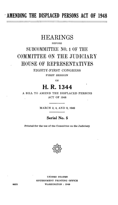 handle is hein.cbhear/cblhaabl0001 and id is 1 raw text is: 




-AMENDING THE DISPLACED PERSONS ACT OF 1948






                 HEARINGS
                      BEFORE

          SUBCOMMITTEE NO, I OF THE

      COMMITTEE ON THE JUDICIARY

        HOUSE OF REPRESENTATIVES

             EIGHTY-FIRST CONGRESS
                   FIRST SESSION
                        ON

                  H. R. 1344
        A BILL TO AMEND THE DISPLACED PERSONS
                    ACT OF 1948


                MARCH 2, 4, AND 9, 1949


                    Serial No. 5

         Printed for the use of the Committee on the Judiciary






                      0









                    UNITED STATES
               GOVERNMENT PRINTING OFFICE
    88272          WASHINGTON : 1949


