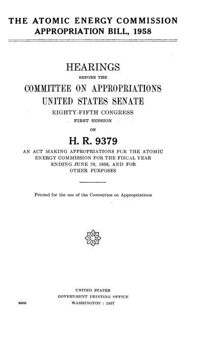handle is hein.cbhear/cblhaabx0001 and id is 1 raw text is: 


THE ATOMIC ENERGY COMMISSION

       APPROPRIATION BILL, 1958


           HEARINGS
               BEFORE THE

COMMITTEE ON APPROPRIATIONS

     UNITED STATES SENATE

        EIGHTY-FIFTH CONGRESS
              FIRST SESSION
                  ON

            H. R. 9379
AN ACT MAKING APPROPRIATIONS FOR THE ATOMIC
   ENERGY COMMISSION FOR THE FISCAL YEAR
       ENDING JUNE 20, 1958, AND FOR
            OTHER PURPOSES


96098


Printed for the use of the Committee on Appropriations







             *










           UNITED STATES
      GOVERNMENT PRINTING OFFICE
          WASHINGTON : 1957


