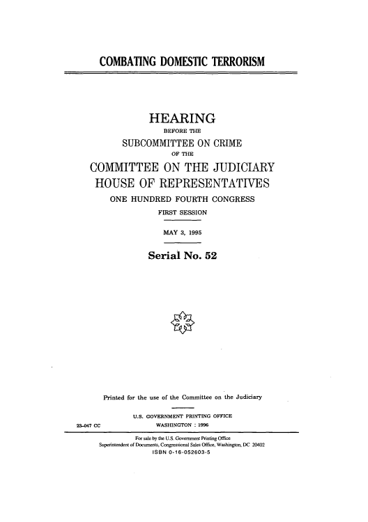 handle is hein.cbhear/cblhaacd0001 and id is 1 raw text is: 








      COMBATING DOMESTIC TERRORISM







                 HEARING
                     BEFORE THE

           SUBCOMMITTEE ON CRIME
                       OF THE

   COMMITTEE ON THE JUDICIARY

   HOUSE OF REPRESENTATIVES

        ONE HUNDRED FOURTH CONGRESS

                    FIRST SESSION


                    MAY 3, 1995



                 Serial No. 52




















      Printed for the use of the Committee on the Judiciary


              U.S. GOVERNMENT PRINTING OFFICE
23-047 CC          WASHINGTON : 1996

              For sale by the U.S. Government Printing Office
     Superintendent of Documents, Congressional Sales Office, Washington, DC 20402
                  ISBN 0-16-052603-5


