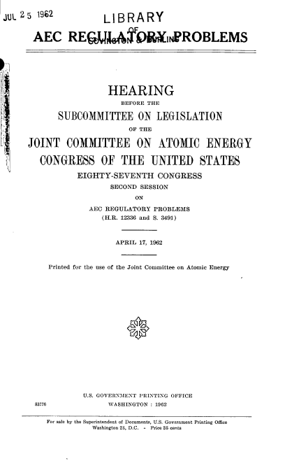 handle is hein.cbhear/cblhaach0001 and id is 1 raw text is: 

JUL 2 5 92  LIBRARY


      AEC RE  0,.RROBLEMS


                 HEARING
                    BEFORE THE

      SUBCOMMITTEE ON      LEGISLATION

                     OF THE

JOINT COMMITTEE ON ATOMIC ENERGY


   CONGRESS OF THE UNITED STATES

          EIGHTY-SEVENTH CONGRESS
                 SECOND SESSION

                       ON
             AEC REGULATORY PROBLEMS
                (H.R. 12336 and S. 3491)



                   APRIL 17, 1962



    Printed for the use of the Joint Committee on Atomic Energy








                     *










            U.S. GOVERNMENT PRINTING OFFICE
 83776           WASHINGTON : 1962

    For sale by the Superintendent of Documents, U.S. Government Printing Office
              Washington 25, D.C. -  Price 35 cents


