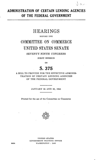 handle is hein.cbhear/cblhaacp0001 and id is 1 raw text is: 



ADMINISTRATION OF CERTAIN LENDING AGENCIES

         OF THE FEDERAL GOVERNMENT


          HEARINGS
              BEFORE THE


   COMMITTEE ON COMMERCE


     UNITED STATES SENATE

     SEVENTY-NINTH CONGRESS

             FIRST SESSION

                 ON


              S. 375
A BILL TO PROVIDE FOR THE EFFECTIVE ADMINIS-
   TRATION OF CERTAIN LENDING AGENCIES
      OF THE FEDERAL GOVERNMENT



         JANUARY 24 AND 25, 1945



   Printed for the use of the Committee on Commerce
















             UNITED STATES
        GOVERNMENT PRINTING OFFICE
            WASHINGTON: 1945


68424


