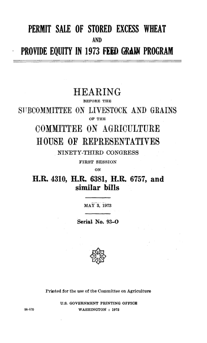 handle is hein.cbhear/cblhaact0001 and id is 1 raw text is: 



  PERMIT SALE OF STORED EXCESS WHEAT
                    AND

PROVIDE EQUITY IN 1973 FEED GRAIN PROGRAM


               HEARING
                  BEFORE THE
SITBCOMMITTEE ON LIVESTOCK AND GRAINS
                    OF THE

     COMMITTEE ON AGRICULTURE

     HOUSE OF REPRESENTATIVES
           NINETY-THIRD CONGRESS
                 FIRST SESSION
                     ON
    H.R. 4310, H.R. 6381, H.R. 6757, and
                similar bills


           MAY 3, 1973

         Serial No. 93-0





            0



Priuited for the use of the Committee on Agriculture


U.S. GOVERNMENT PRINTING OFFICE
     WASHINGTON : 1973


98-870


