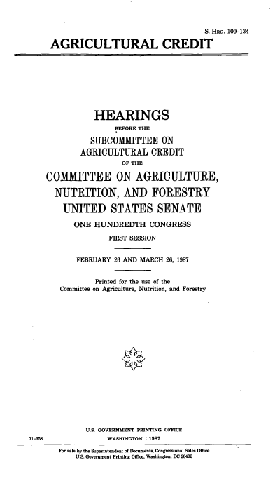 handle is hein.cbhear/cblhaadd0001 and id is 1 raw text is: 


                                    S. HRG. 100-134

AGRICULTURAL CREDIT


           HEARINGS
                BEFORE THE

          SUBCOMMITTEE ON
        AGRICULTURAL CREDIT
                  OF THE

COMMITTEE ON AGRICULTURE,

  NUTRITION, AND FORESTRY

    UNITED STATES SENATE

      ONE HUNDREDTH CONGRESS

               FIRST SESSION


       FEBRUARY 26 AND MARCH 26, 1987


           Printed for the use of the
   Committee on Agriculture, Nutrition, and Forestry


U.S. GOVERNMENT PRINTING OFFICE
     WASHINGTON : 1987


For sale by the Superintendent of Documents, Congressional Sales Office
    U.S. Government Printing Office, Washington, DC 20402


71-358


