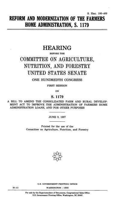 handle is hein.cbhear/cblhaadi0001 and id is 1 raw text is: 


                                           S. HRG. 100-409

REFORM AND MODERNIZATION OF THE FARMERS

         HOME ADMINISTRATION, S. 1179


                    HEARING
                        BEFORE THE

       COMMITTEE ON AGRICULTURE,

         NUTRITION, AND FORESTRY

           UNITED STATES SENATE

              ONE HUNDREDTH CONGRESS

                      FIRST SESSION

                           ON

                        S. 1179
A BILL TO AMEND THE CONSOLIDATED FARM AND RURAL DEVELOP-
MENT ACT TO IMPROVE THE ADMINISTRATION OF FARMERS HOME
ADMINISTRATION LOANS, AND FOR OTHER PURPOSES


JUNE 9, 1987


        Printed for the use of the
Committee on Agriculture, Nutrition, and Forestry


U.S. GOVERNMENT PRINTING OFFICE
     WASHINGTON: 1988


80-151


For sale by the Superintendent of Documents, Congressional Sales Office
    U.S. Government Printing Office, Washington, DC 20402


