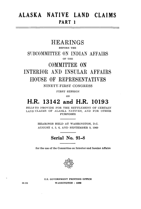handle is hein.cbhear/cblhaaeh0001 and id is 1 raw text is: 



ALASKA      NATIVE      LAND     CLAIMS

                  PART I






              HEARINGS
                 BEFORE THE

    SUBCOMMITTEE ON INDIAN AFFAIRS
                   OF THE

             COMMITTEE ON

  INTERIOR AND INSULAR AFFAIRS

     HOUSE OF REPRESENTATIVES

           NINETY-FIRST CONGRESS

                FIRST SESSION
                     ON

    H.R. 13142 and H.R. 10193

    BILLS TO PROVIDE FOR THE SETTLEMENT OF CERTAIN
    LAND CLAIMS OF ALASKA NATIVES, AND FOR OTHER
                  PURPOSES


        HEARINGS HELD AT WASHINGTON, D.C.
        AUGUST 4, 5, 6, AND SEPTEMBER 9, 1969



              Serial No. 91-8


       for the use of the Committee on Interior and Insular Affairs






                    *



           U.S. GOVERNMENT PRINTING OFFICE
 34-196         WASHINGTON : 1969


