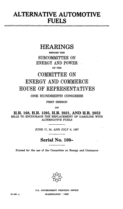 handle is hein.cbhear/cblhaaeo0001 and id is 1 raw text is: 


ALTERNATIVE AUTOMOTIVE
               FUELS


             HEARINGS
                 BEFORE THE
            SUBCOMMITTEE ON
            ENERGY AND POWER
                  OF THE

            COMMITTEE ON

      ENERGY AND COMMERCE

    HOUSE OF REPRESENTATIVES
         ONE HUNDREDTH CONGRESS
                FIRST SESSION
                   ON
 H.R. 168, H.R. 1595, H.R. 2031, AND H.R. 2052
 BILLS TO ENCOURAGE THE REPLACEMENT OF GASOLINE WITH
             ALTERNATIVE FUELS

           JUNE 17, 24, AND JULY 9, 1987


             Serial No. 100-

  Printed for the use of the Committee on Energy and Commerce









           U.S. GOVERNMENT PRINTING OFFICE
84-588         WASHINGTON : 1988


