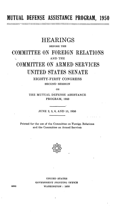 handle is hein.cbhear/cblhaaet0001 and id is 1 raw text is: 




MUTUAL DEFENSE ASSISTANCE PROGRAM, 1950


              HEARINGS
                 BEFORE THE

COMMITTEE ON FOREIGN RELATIONS
                  AND THE

  COMMITTEE ON ARMED SERVICES

       UNITED STATES SENATE

          EIGHTY-FIRST CONGRESS
               SECOND) SESSION


    THE MUTUAL DEFENSE ASSISTANCE
            PROGRAM, 1950



         JUNE 2, 5, 6, AND 15, 1950



Printed for the use of the Committee on Foreign Relations
      and the Committee on Armed Services





               *









            UNITED STATES
       GOVERNMENT PRINTING OFFICE
           WASHINGTON : 1950


68363


