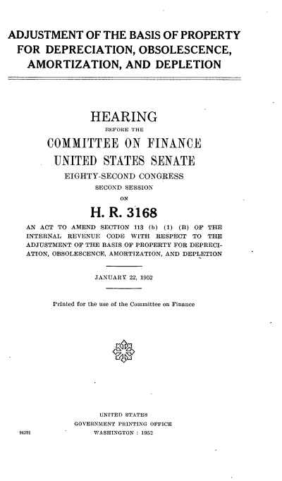 handle is hein.cbhear/cblhaaeu0001 and id is 1 raw text is: 



ADJUSTMENT OF THE BASIS OF PROPERTY

  FOR DEPRECIATION, OBSOLESCENCE,

    AMORTIZATION, AND DEPLETION


              HEARING
                BEFORE THE

     COMMITTEE ON FINANCE

       UNITED STATES SENATE

         EIGHTY-SECOND CONGRESS
               SECOND SESSION
                   ON

              H. R. 3168

 AN ACT TO AMEND SECTION 113 (b) (1) (B) OF THE
 INTERNAL REVENUE CODE WITH RESPECT TO THE
 ADJUSTMENT OF THE BASIS OF PROPERTY FOR DEPRECI-
 ATION, OBSOLESCENCE, AMORTIZATION, AND DEPLETION


               JANUARY 22, 1952



      Printed for the use of the Committee on Finance
















               UNITED STATES
           GOVERNMENT PRINTING OFFICE
94591         WASHINGTON : 1952


