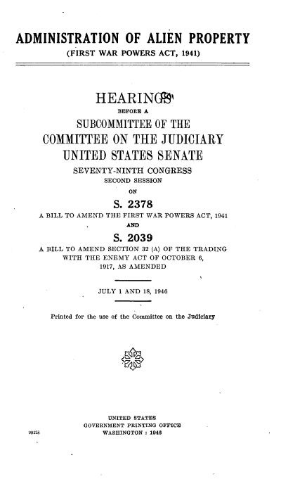 handle is hein.cbhear/cblhaafb0001 and id is 1 raw text is: 




ADMINISTRATION OF ALIEN PROPERTY

          (FIRST WAR POWERS ACT, 1941)






                HEARINGR'
                    BEFORE A

            SUBCOMMITTEE OF THE

     COMMITTEE ON THE JUDICIARY

         UNITED STATES SENATE

           SEVENTY-NINTH CONGRESS
                  SECOND SESSION
                      ON

                   S. 2378
     A BILL TO AMEND THE FIRST WAR POWERS ACT, 1941
                      AND

                   S. 2039
     A BILL TO AMEND SECTION 32 (A) OF THE TRADING
         WITH THE ENEMY ACT OF OCTOBER 6,
                 1917, AS AMENDED


                 JULY 1 AND 18, 1946


       Printed for the use of the Committee on the Judiciary














                  UNITED STATES
             GOVERNMENT PRINTING OFFICE
   90228         WASHINGTON : 1940


