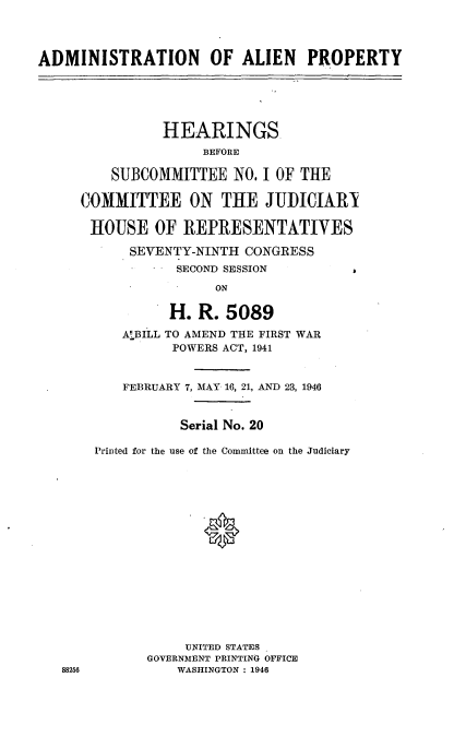 handle is hein.cbhear/cblhaafd0001 and id is 1 raw text is: 




ADMINISTRATION        OF ALIEN    PROPERTY





                HEARINGS.
                     BEFORE

         SUBCOMMITTEE NO. I OF THE

     COMMITTEE ON THE JUDICIARY

     HOUSE OF REPRESENTATIVES

           SEVENTY-NINTH CONGRESS
                 SECOND SESSION

                      ON

                H. R. 5089

           ABILL TO AMEND THE FIRST WAR
                 POWERS ACT, 1941


           FEBRUARY 7, MAY 16, 21, AND 23, 1946


                  Serial No. 20

       Printed for the use of the Committee on the Judiciary

















                  UNITED STATES
              GOVERNMENT PRINTING OFFICE
   88256         WASHINGTON : 1946


