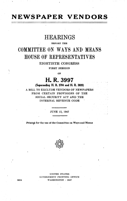 handle is hein.cbhear/cblhaafh0001 and id is 1 raw text is: 




NEWSPAPER VENDORS






               HEARINGS
                  BEFORE THE

   COMMITTEE ON WAYS AND MEANS

      HOUSE OF REPRESENTATIVES

             EIGHTIETH CONGRESS
                 FIRST SESSION
                     ON

                H. R. 3997
           (Superseding H. R. 3704 and H. R. 3920)
      A BILL TO EXCLUDE VENDORS OF NEWPAPERS
         FROM CERTAIN PROVISIONS OF THE
           SOCIAL SECURITY ACT AND THE
             INTERNAL REVENUE CODE



                  JUNE 12, 1947


       Printed for the use of the Committee on Ways and Means
















                  UNITED STATES
             GOVERNMENT PRINTING OFFICE
   63019         WASHINGTON : 1947


